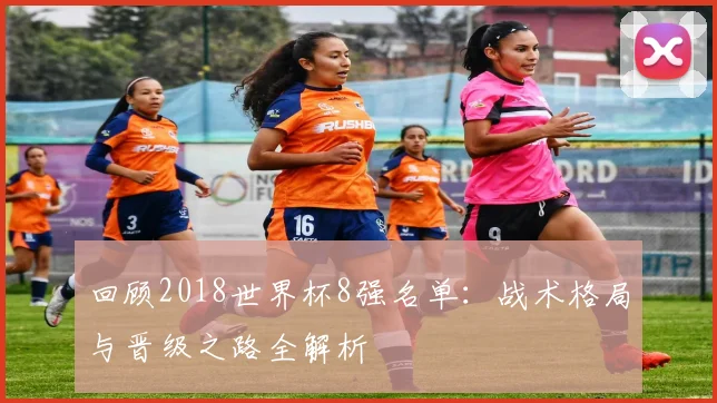 回顾2018世界杯8强名单：战术格局与晋级之路全解析
