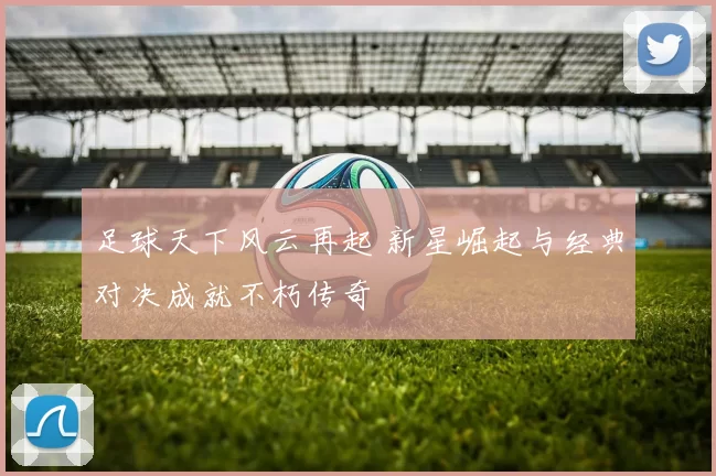 足球天下风云再起 新星崛起与经典对决成就不朽传奇