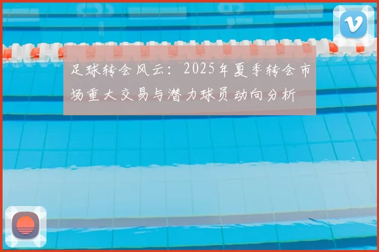 足球转会风云：2025年夏季转会市场重大交易与潜力球员动向分析