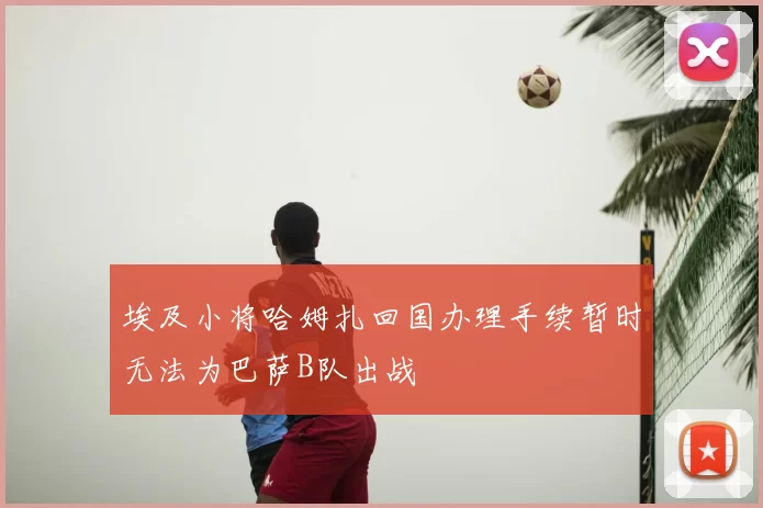 埃及小将哈姆扎回国办理手续暂时无法为巴萨B队出战