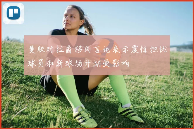曼联对拉爵移民言论表示震惊担忧球员和新球场计划受影响
