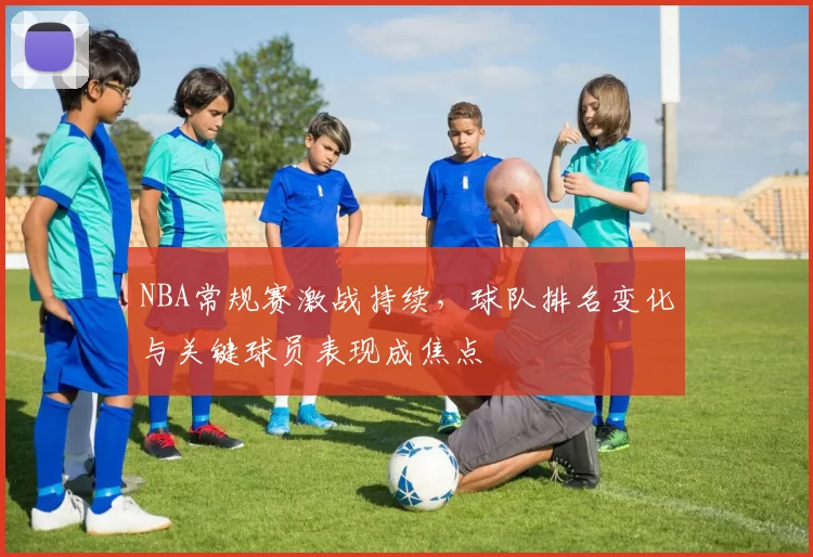 NBA常规赛激战持续，球队排名变化与关键球员表现成焦点