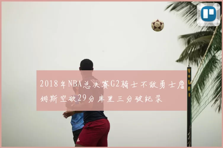 2018年NBA总决赛G2骑士不敌勇士詹姆斯空砍29分库里三分破纪录