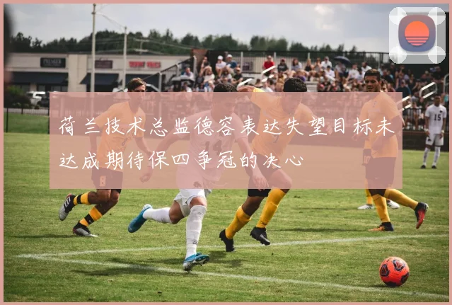 荷兰技术总监德容表达失望目标未达成期待保四争冠的决心