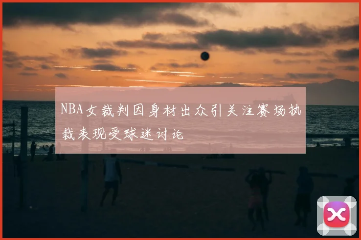 NBA女裁判因身材出众引关注赛场执裁表现受球迷讨论