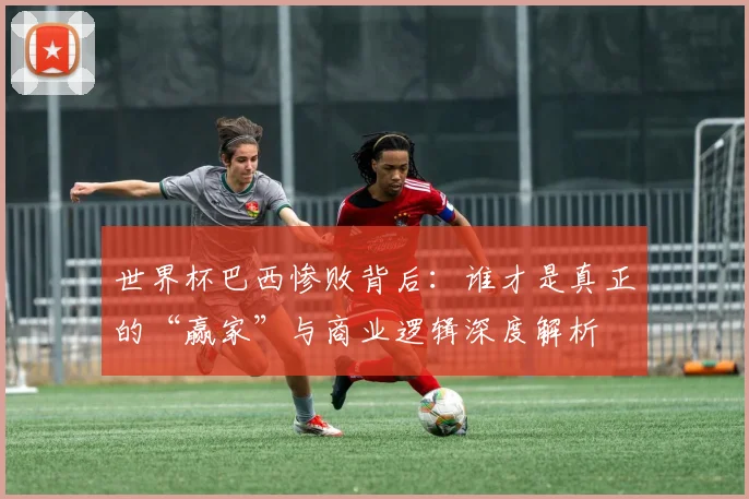 世界杯巴西惨败背后:谁才是真正的“赢家”与商业逻辑深度解析