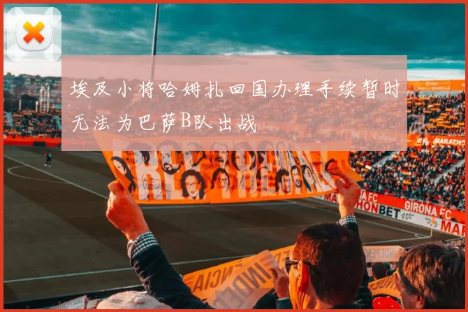 埃及小将哈姆扎回国办理手续暂时无法为巴萨B队出战