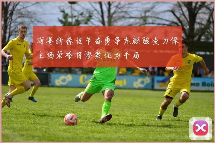 海港新春佳节奋勇争先颜骏凌力保主场荣誉将惨案化为平局
