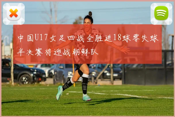 中国U17女足四战全胜进18球零失球半决赛将迎战朝鲜队