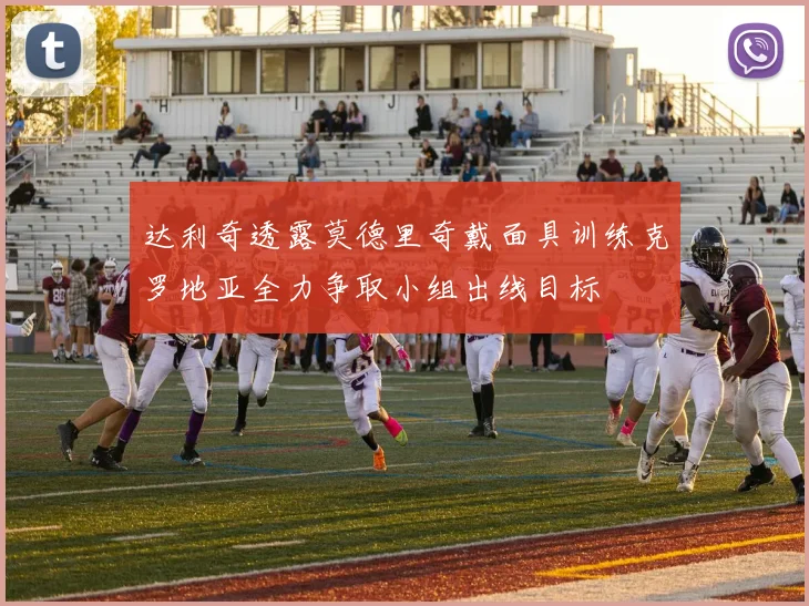 达利奇透露莫德里奇戴面具训练克罗地亚全力争取小组出线目标