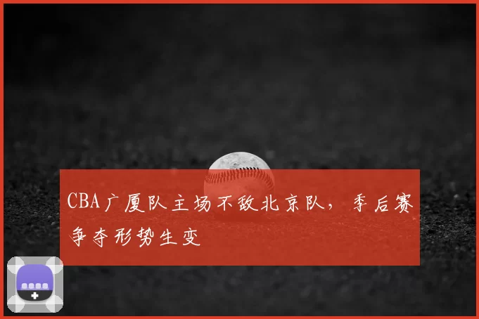 CBA广厦队主场不敌北京队，季后赛争夺形势生变