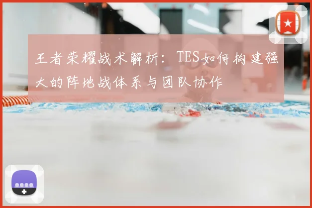 王者荣耀战术解析：TES如何构建强大的阵地战体系与团队协作
