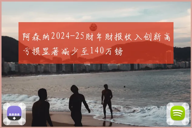 阿森纳2024-25财年财报收入创新高亏损显著减少至140万镑