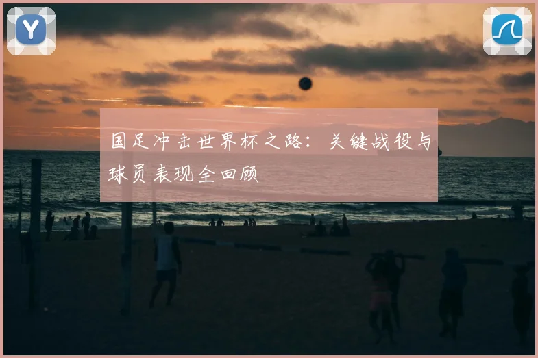 国足冲击世界杯之路：关键战役与球员表现全回顾