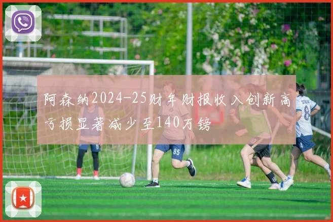 阿森纳2024-25财年财报收入创新高亏损显著减少至140万镑