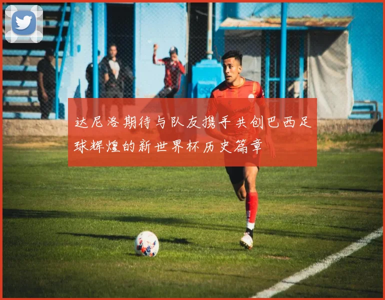 达尼洛期待与队友携手共创巴西足球辉煌的新世界杯历史篇章