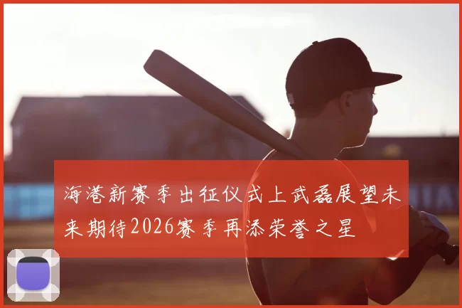 海港新赛季出征仪式上武磊展望未来期待2026赛季再添荣誉之星