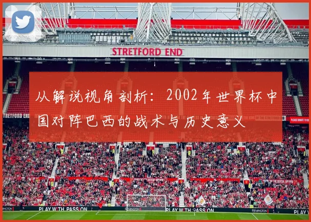 从解说视角剖析:2002年世界杯中国对阵巴西的战术与历史意义