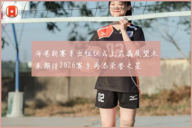 海港新赛季出征仪式上武磊展望未来期待2026赛季再添荣誉之星
