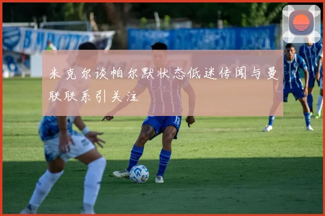 米克尔谈帕尔默状态低迷传闻与曼联联系引关注
