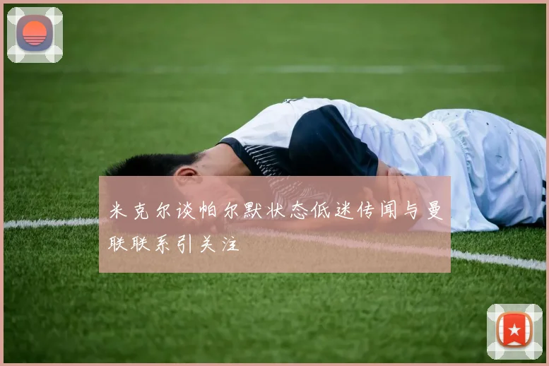 米克尔谈帕尔默状态低迷传闻与曼联联系引关注