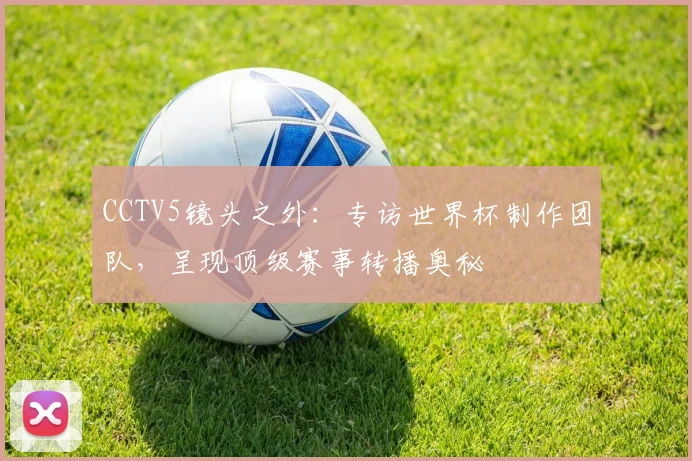 CCTV5镜头之外:专访世界杯制作团队,呈现顶级赛事转播奥秘