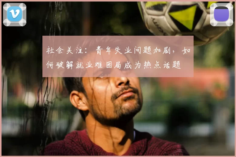 社会关注：青年失业问题加剧，如何破解就业难困局成为热点话题