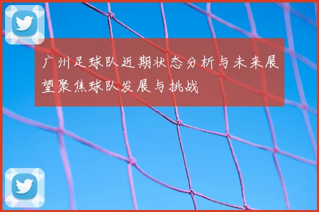 广州足球队近期状态分析与未来展望聚焦球队发展与挑战