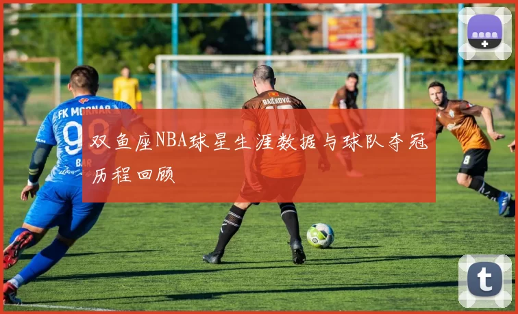 双鱼座NBA球星生涯数据与球队夺冠历程回顾