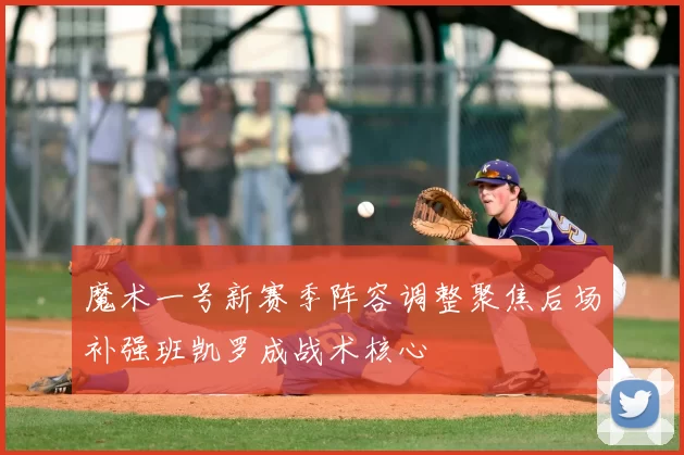 魔术一号新赛季阵容调整聚焦后场补强班凯罗成战术核心