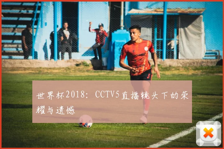 世界杯2018:CCTV5直播镜头下的荣耀与遗憾