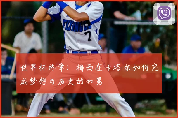 世界杯终章：梅西在卡塔尔如何完成梦想与历史的加冕