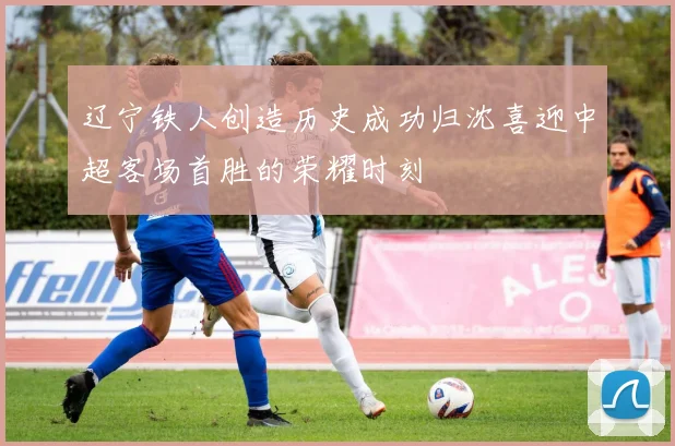 辽宁铁人创造历史成功归沈喜迎中超客场首胜的荣耀时刻