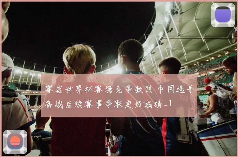 攀岩世界杯赛场竞争激烈 中国选手备战后续赛事争取更好成绩_1