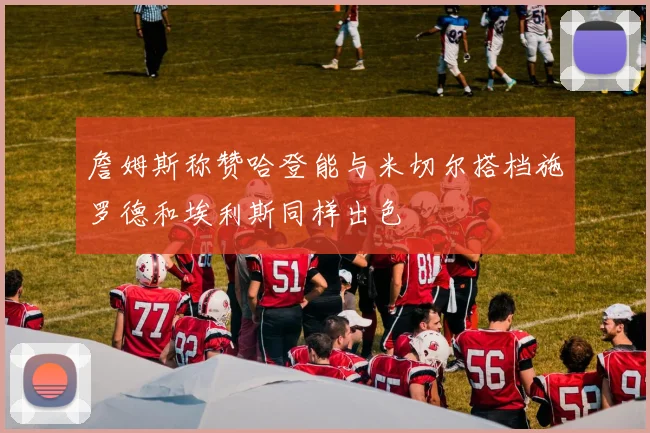 詹姆斯称赞哈登能与米切尔搭档施罗德和埃利斯同样出色