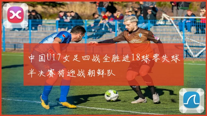 中国U17女足四战全胜进18球零失球半决赛将迎战朝鲜队