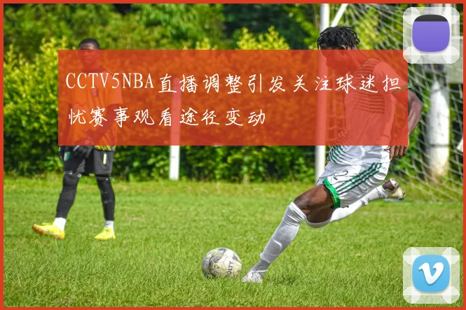 CCTV5NBA直播调整引发关注球迷担忧赛事观看途径变动