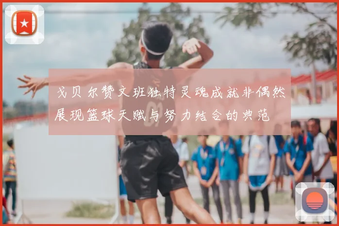 戈贝尔赞文班独特灵魂成就非偶然展现篮球天赋与努力结合的典范