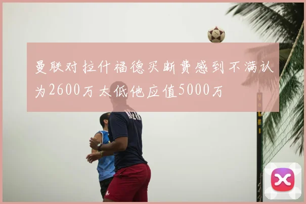 曼联对拉什福德买断费感到不满认为2600万太低他应值5000万