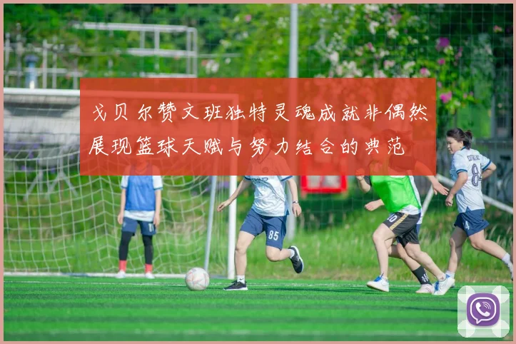 戈贝尔赞文班独特灵魂成就非偶然展现篮球天赋与努力结合的典范
