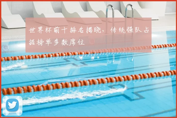 世界杯前十排名揭晓，传统强队占据榜单多数席位
