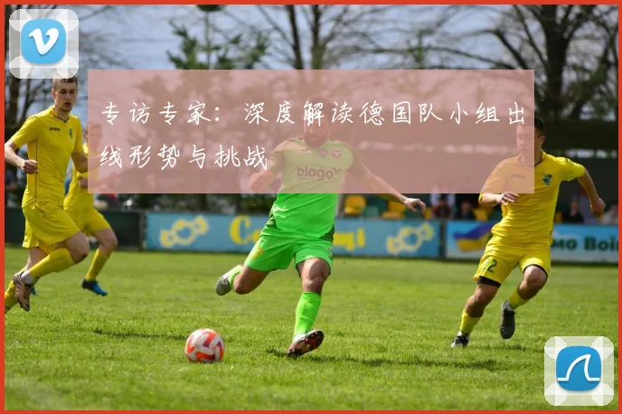 专访专家：深度解读德国队小组出线形势与挑战