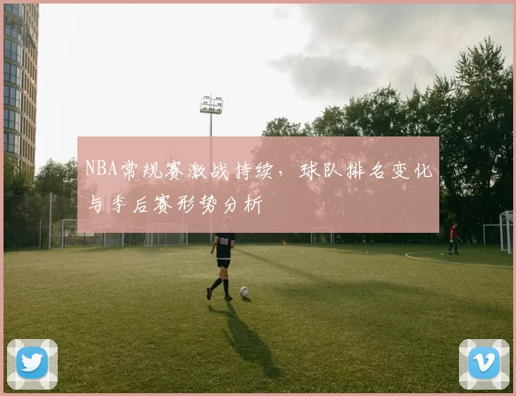 NBA常规赛激战持续，球队排名变化与季后赛形势分析