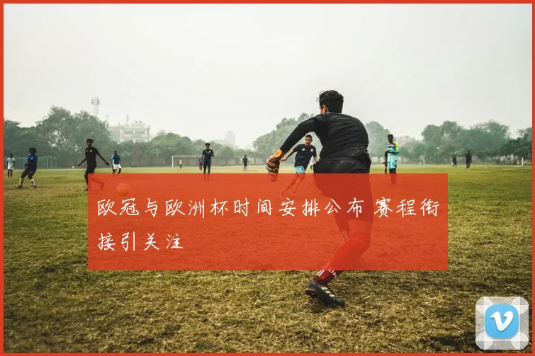欧冠与欧洲杯时间安排公布 赛程衔接引关注