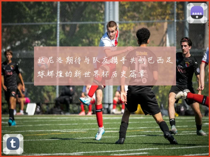 达尼洛期待与队友携手共创巴西足球辉煌的新世界杯历史篇章