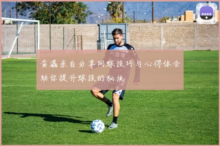 黄磊亲自分享网球技巧与心得体会助你提升球技的秘诀