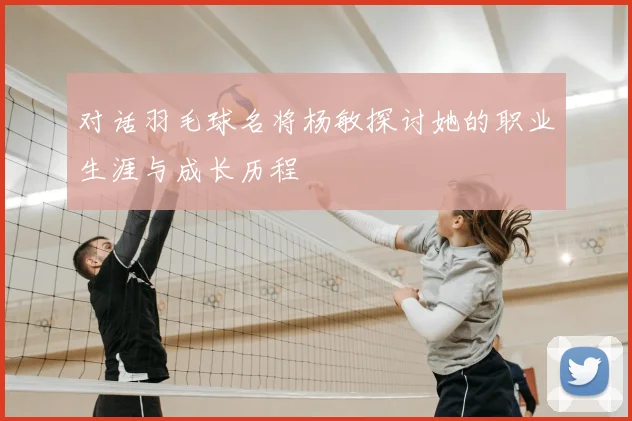 对话羽毛球名将杨敏探讨她的职业生涯与成长历程