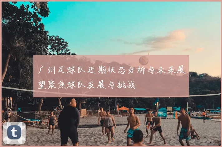 广州足球队近期状态分析与未来展望聚焦球队发展与挑战