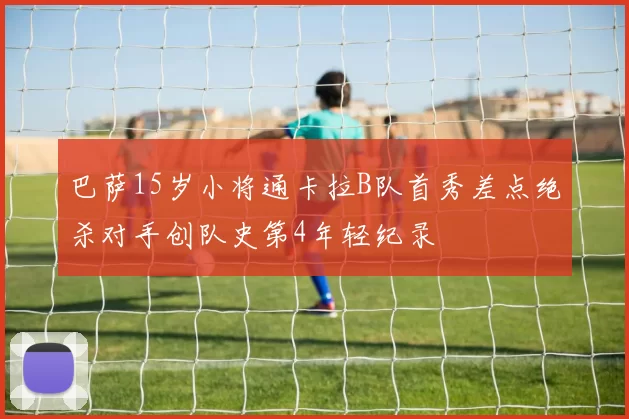 巴萨15岁小将通卡拉B队首秀差点绝杀对手创队史第4年轻纪录