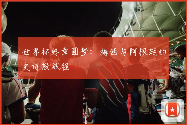 世界杯终章圆梦：梅西与阿根廷的史诗般旅程